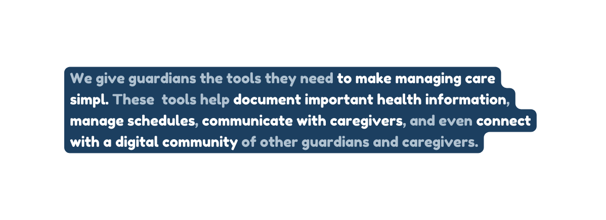 We give guardians the tools they need to make managing care simpl These tools help document important health information manage schedules communicate with caregivers and even connect with a digital community of other guardians and caregivers